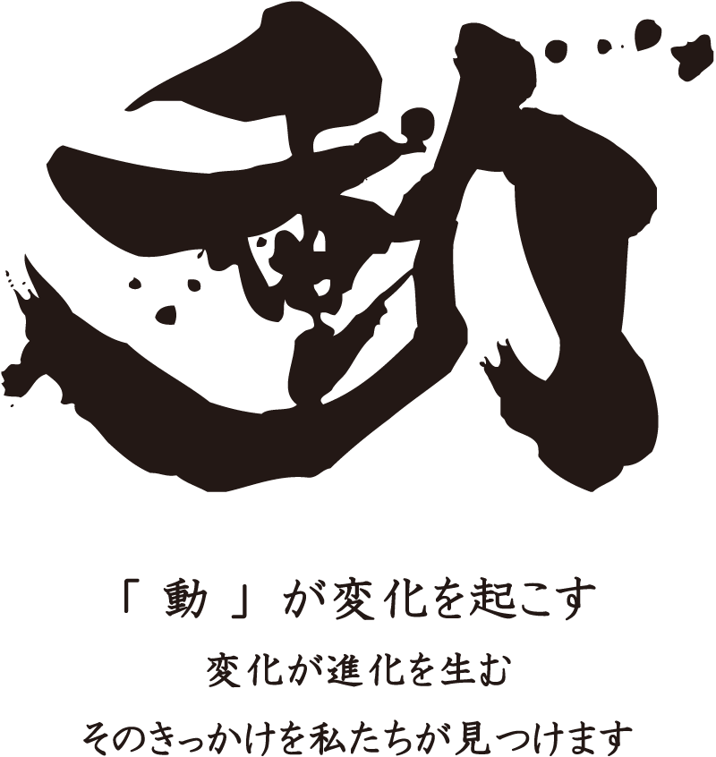 「 動 」が変化を起こす 変化が進化を生む そのきっかけを私たちが見つけます
